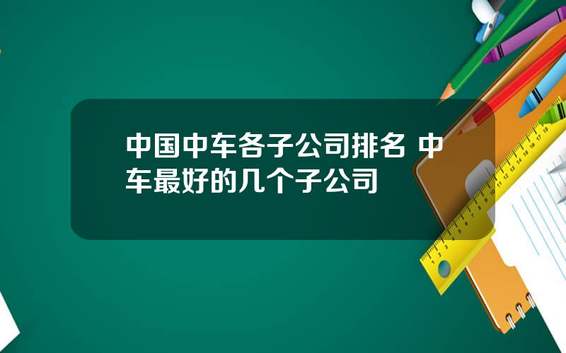 中国中车各子公司排名 中车最好的几个子公司